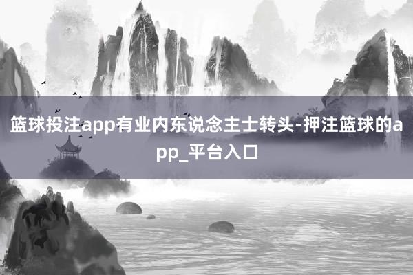 篮球投注app有业内东说念主士转头-押注篮球的app_平台入口