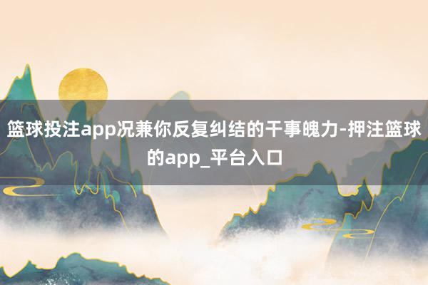 篮球投注app况兼你反复纠结的干事魄力-押注篮球的app_平台入口