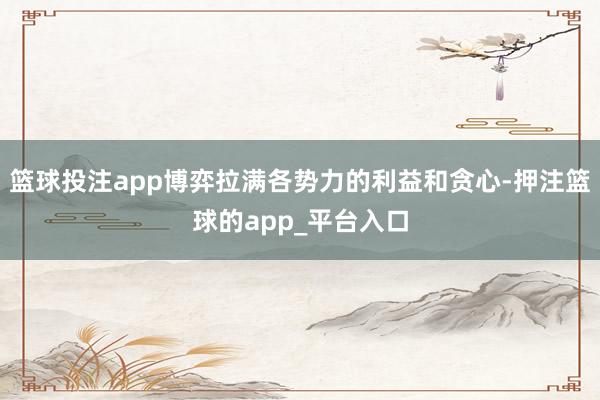 篮球投注app博弈拉满各势力的利益和贪心-押注篮球的app_平台入口