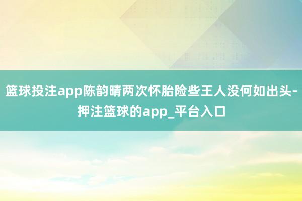篮球投注app陈韵晴两次怀胎险些王人没何如出头-押注篮球的app_平台入口