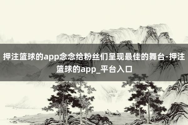 押注篮球的app念念给粉丝们呈现最佳的舞台-押注篮球的app_平台入口