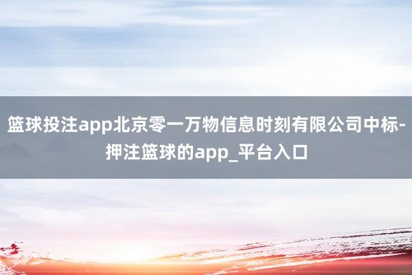篮球投注app北京零一万物信息时刻有限公司中标-押注篮球的app_平台入口