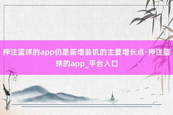 押注篮球的app仍是新增装机的主要增长点-押注篮球的app_平台入口