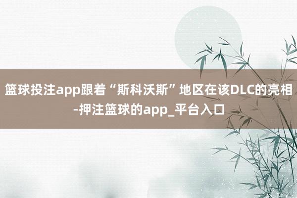 篮球投注app跟着“斯科沃斯”地区在该DLC的亮相-押注篮球的app_平台入口