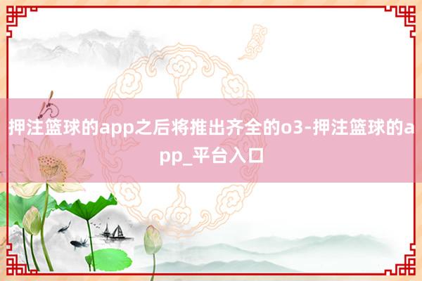 押注篮球的app之后将推出齐全的o3-押注篮球的app_平台入口