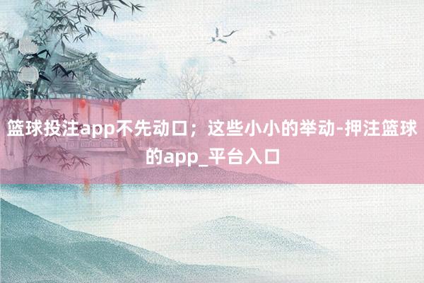 篮球投注app不先动口；这些小小的举动-押注篮球的app_平台入口