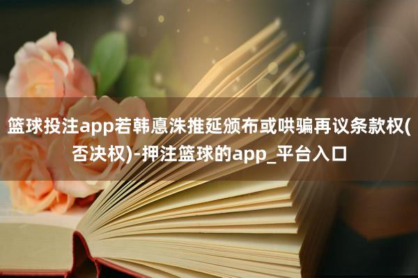 篮球投注app若韩悳洙推延颁布或哄骗再议条款权(否决权)-押注篮球的app_平台入口