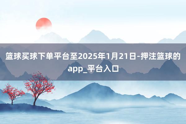 篮球买球下单平台至2025年1月21日-押注篮球的app_平台入口