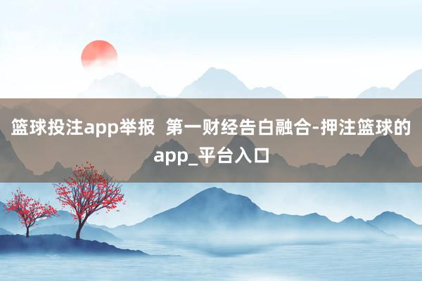 篮球投注app举报  第一财经告白融合-押注篮球的app_平台入口