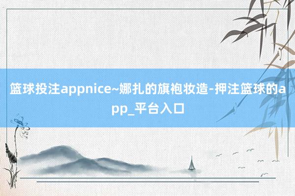 篮球投注appnice~娜扎的旗袍妆造-押注篮球的app_平台入口
