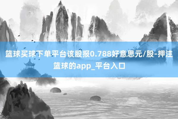 篮球买球下单平台该股报0.788好意思元/股-押注篮球的app_平台入口