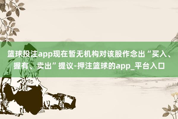 篮球投注app现在暂无机构对该股作念出“买入、握有、卖出”提议-押注篮球的app_平台入口