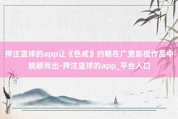押注篮球的app让《色戒》约略在广宽影视作品中脱颖而出-押注篮球的app_平台入口