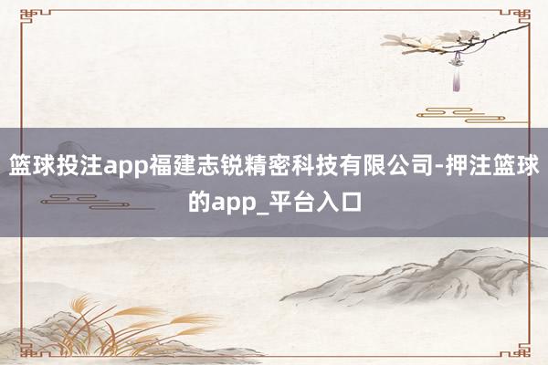 篮球投注app福建志锐精密科技有限公司-押注篮球的app_平台入口