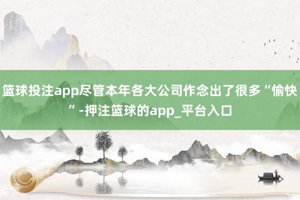 篮球投注app尽管本年各大公司作念出了很多“愉快”-押注篮球的app_平台入口