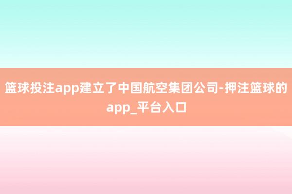篮球投注app建立了中国航空集团公司-押注篮球的app_平台入口