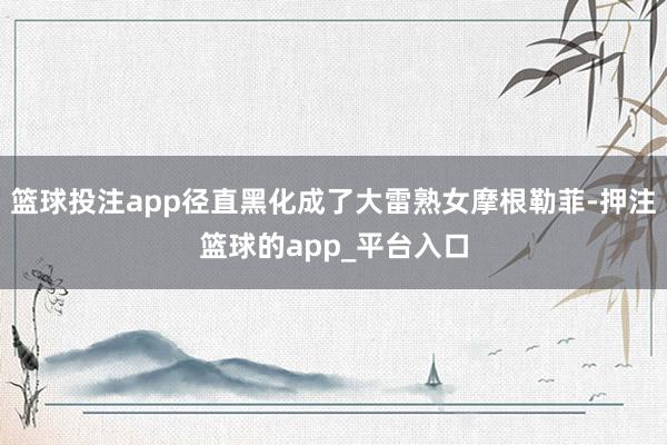 篮球投注app径直黑化成了大雷熟女摩根勒菲-押注篮球的app_平台入口