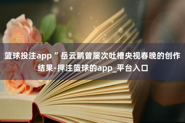 篮球投注app ”岳云鹏曾屡次吐槽央视春晚的创作结果-押注篮球的app_平台入口