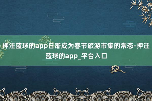 押注篮球的app日渐成为春节旅游市集的常态-押注篮球的app_平台入口