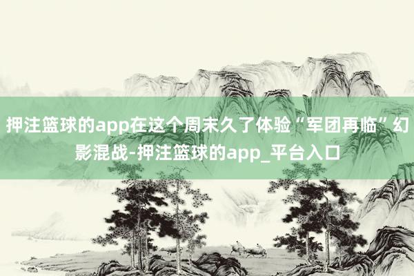 押注篮球的app在这个周末久了体验“军团再临”幻影混战-押注篮球的app_平台入口