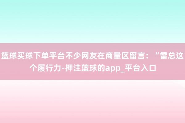 篮球买球下单平台不少网友在商量区留言：“雷总这个履行力-押注篮球的app_平台入口
