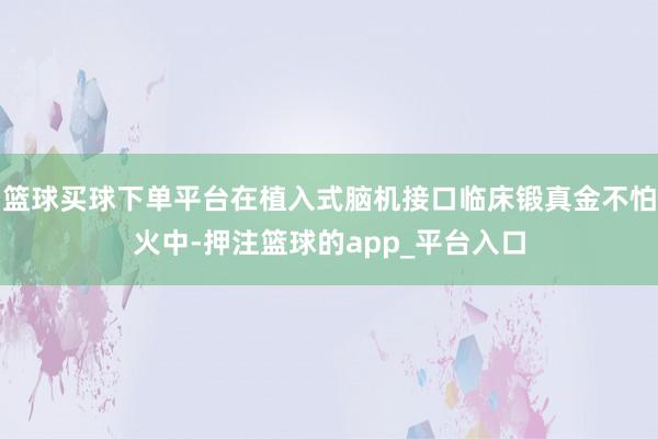 篮球买球下单平台在植入式脑机接口临床锻真金不怕火中-押注篮球的app_平台入口