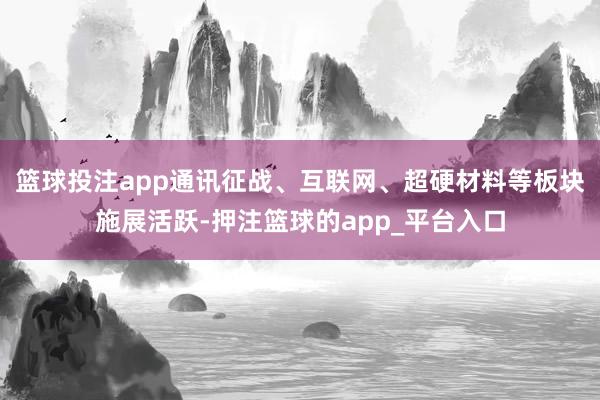 篮球投注app通讯征战、互联网、超硬材料等板块施展活跃-押注篮球的app_平台入口