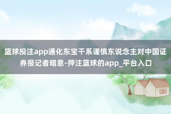 篮球投注app通化东宝干系谨慎东说念主对中国证券报记者暗意-押注篮球的app_平台入口