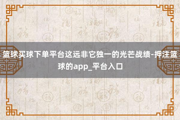 篮球买球下单平台这远非它独一的光芒战绩-押注篮球的app_平台入口