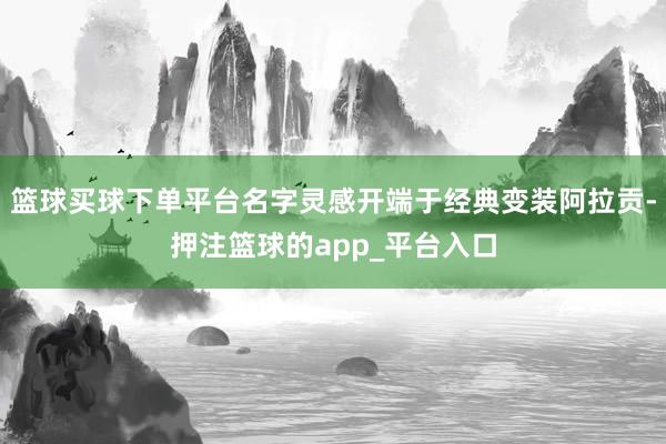篮球买球下单平台名字灵感开端于经典变装阿拉贡-押注篮球的app_平台入口