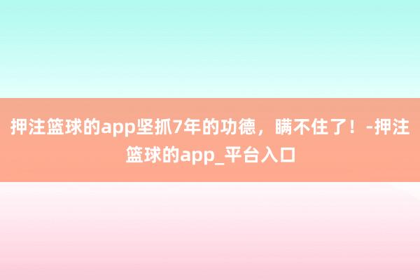 押注篮球的app坚抓7年的功德，瞒不住了！-押注篮球的app_平台入口