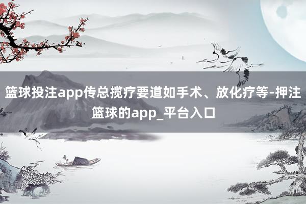 篮球投注app传总揽疗要道如手术、放化疗等-押注篮球的app_平台入口
