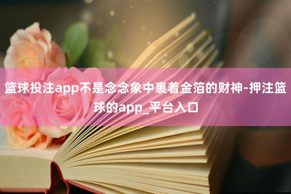 篮球投注app不是念念象中裹着金箔的财神-押注篮球的app_平台入口