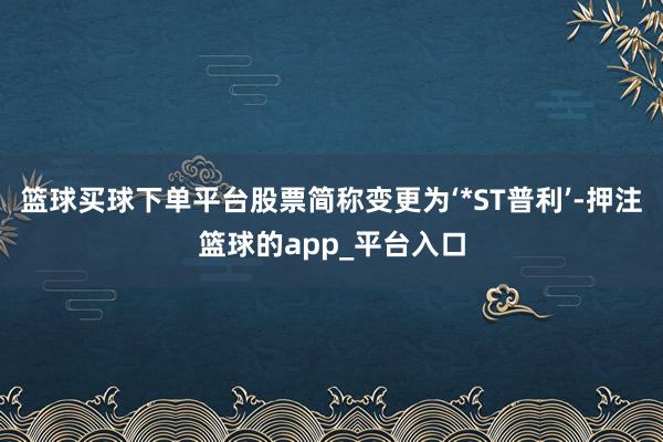 篮球买球下单平台股票简称变更为‘*ST普利’-押注篮球的app_平台入口