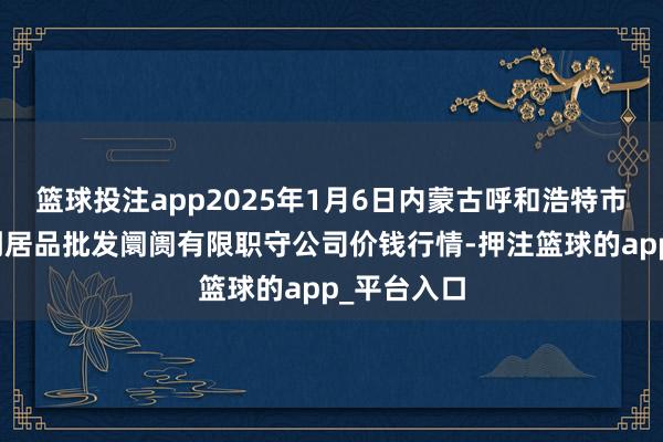 篮球投注app2025年1月6日内蒙古呼和浩特市东瓦窑农副居品批发阛阓有限职守公司价钱行情-押注篮球的app_平台入口