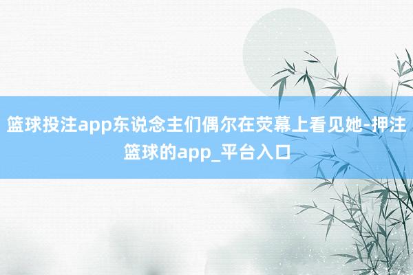篮球投注app东说念主们偶尔在荧幕上看见她-押注篮球的app_平台入口
