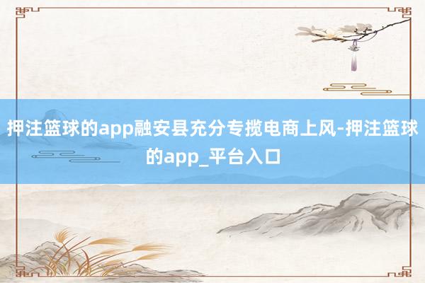 押注篮球的app融安县充分专揽电商上风-押注篮球的app_平台入口