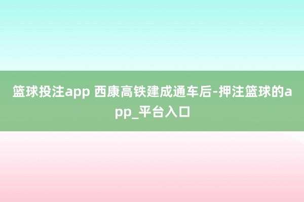 篮球投注app 　　西康高铁建成通车后-押注篮球的app_平台入口