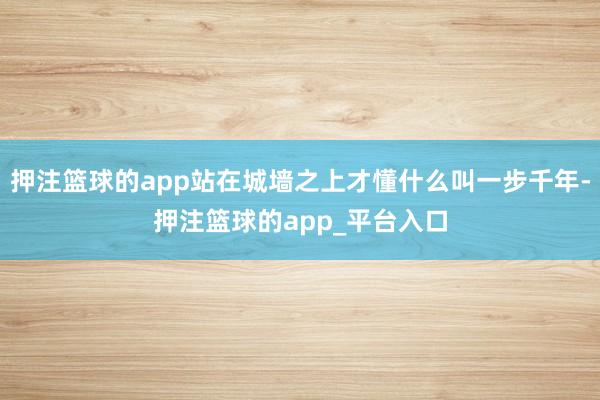 押注篮球的app站在城墙之上才懂什么叫一步千年-押注篮球的app_平台入口