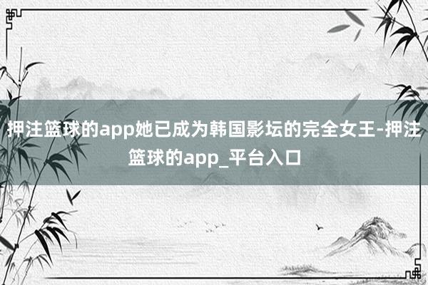 押注篮球的app她已成为韩国影坛的完全女王-押注篮球的app_平台入口