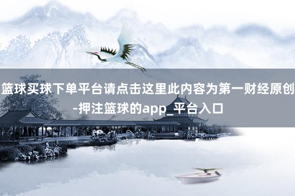 篮球买球下单平台请点击这里此内容为第一财经原创-押注篮球的app_平台入口