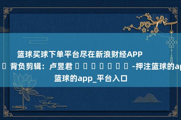 篮球买球下单平台尽在新浪财经APP 背负剪辑:卢昱君 -押注篮球的app_平台入口
