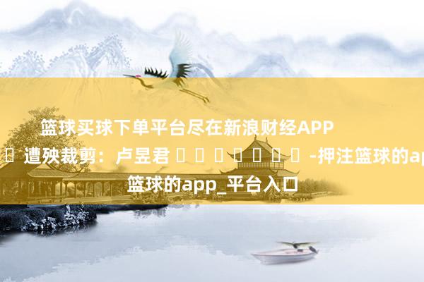 篮球买球下单平台尽在新浪财经APP            						遭殃裁剪：卢昱君 							-押注篮球的app_平台入口