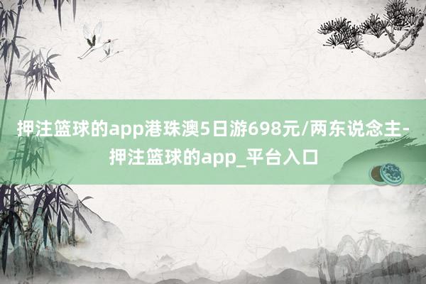 押注篮球的app港珠澳5日游698元/两东说念主-押注篮球的app_平台入口