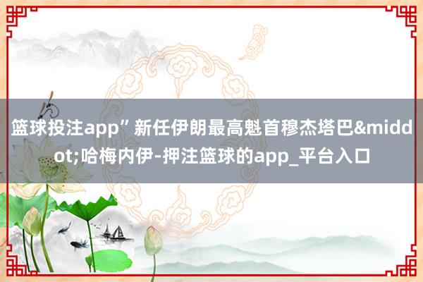 篮球投注app”新任伊朗最高魁首穆杰塔巴&middot;哈梅内伊-押注篮球的app_平台入口