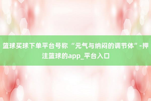 篮球买球下单平台号称 “元气与纳闷的调节体”-押注篮球的app_平台入口
