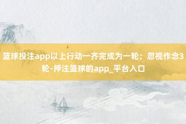 篮球投注app以上行动一齐完成为一轮;忽视作念3轮-押注篮球的app_平台入口
