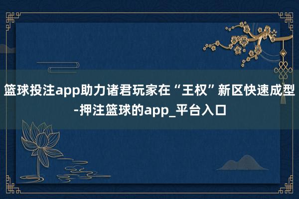 篮球投注app助力诸君玩家在“王权”新区快速成型-押注篮球的app_平台入口