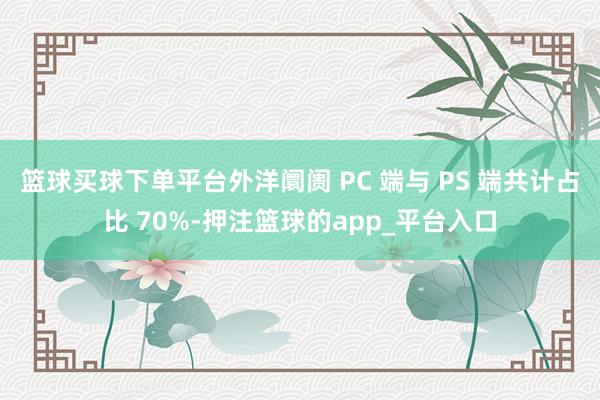 篮球买球下单平台外洋阛阓 PC 端与 PS 端共计占比 70%-押注篮球的app_平台入口