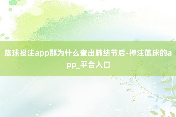 篮球投注app那为什么查出肺结节后-押注篮球的app_平台入口